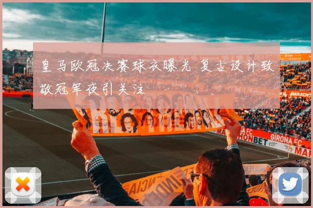 皇马欧冠决赛球衣曝光 复古设计致敬冠军夜引关注